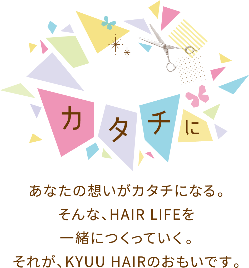 想いをカタチに。あなたの想いがカタチになる。そんな、HAIR LIFEを一緒につくっていく。それが、KYUU HAIRのおもいです。